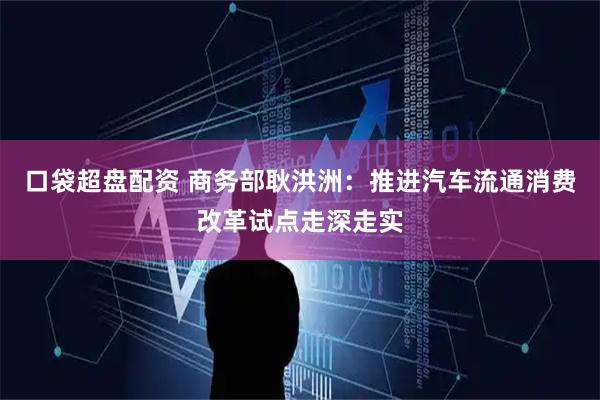 口袋超盘配资 商务部耿洪洲：推进汽车流通消费改革试点走深走实