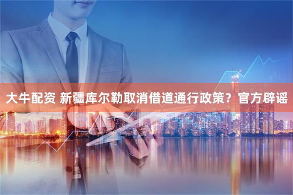 大牛配资 新疆库尔勒取消借道通行政策？官方辟谣