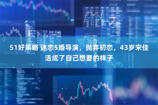 51好策略 迷恋5婚导演，抛弃初恋，43岁宋佳活成了自己想要的样子