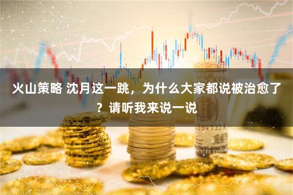 火山策略 沈月这一跳，为什么大家都说被治愈了？请听我来说一说
