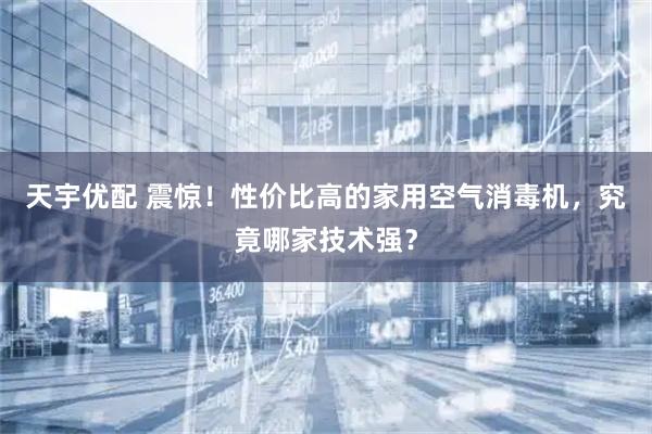 天宇优配 震惊！性价比高的家用空气消毒机，究竟哪家技术强？