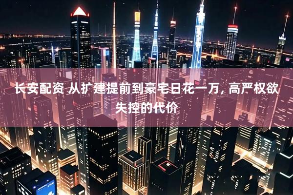 长安配资 从扩建提前到豪宅日花一万, 高严权欲失控的代价