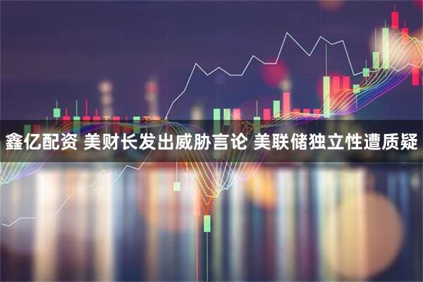鑫亿配资 美财长发出威胁言论 美联储独立性遭质疑