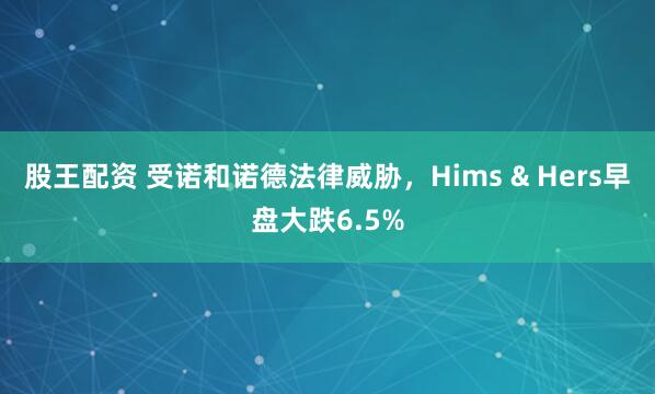 股王配资 受诺和诺德法律威胁，Hims & Hers早盘大跌6.5%