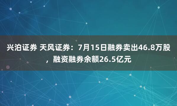兴泊证券 天风证券：7月15日融券卖出46.8万股，融资融券余额26.5亿元