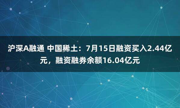 沪深A融通 中国稀土：7月15日融资买入2.44亿元，融资融券余额16.04亿元
