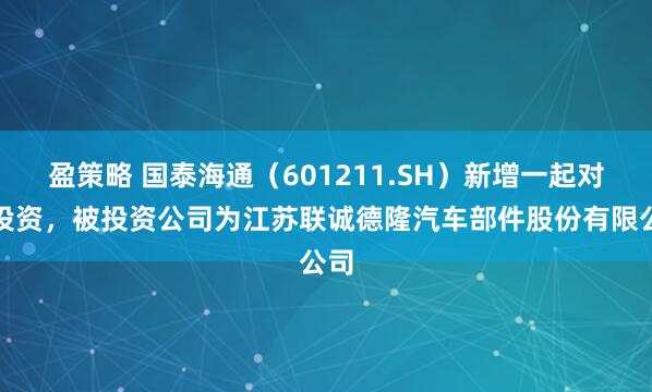 盈策略 国泰海通（601211.SH）新增一起对外投资，被投资公司为江苏联诚德隆汽车部件股份有限公司