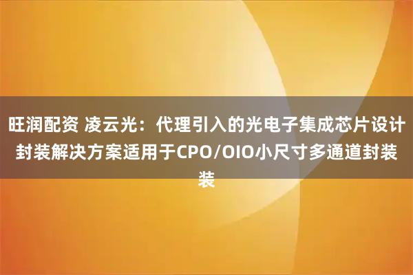 旺润配资 凌云光：代理引入的光电子集成芯片设计封装解决方案适用于CPO/OIO小尺寸多通道封装