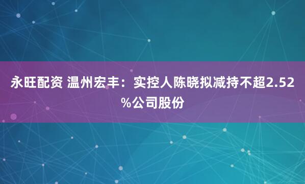 永旺配资 温州宏丰：实控人陈晓拟减持不超2.52%公司股份