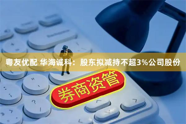 粤友优配 华海诚科：股东拟减持不超3%公司股份