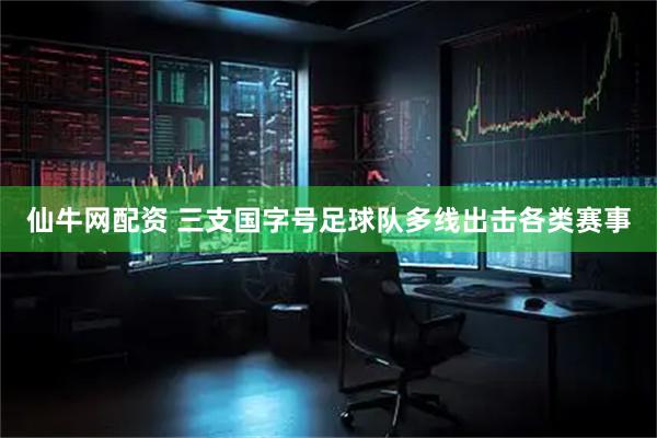 仙牛网配资 三支国字号足球队多线出击各类赛事